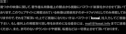 注意:幾つかの映像に関して、著作権&肖像権上の観点から視聴にパスワード制限をかけさせて頂いております。このウェブサイトに掲載されている映像は関根光才のポートフォリオとしてのみ掲載しておりますので、それを了解頂いた上でご視聴になりたい方はパスワード「kosai」を入力してご視聴下さい。もし権利上の掲載取り消し等をお求めになる場合には、メールでご連絡ください。また、許可のないダウンロードや複製、転載などは一切禁止させて頂いております。