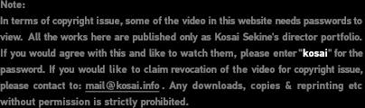 Note: In terms of copyright issue, some of the video in this website needs passwords to view. All the works here are published only as Kosai Sekine's director portfolio. If you would agree with this and like to watch them, please enter “kosai” for the password. If you would like to claim revocation of the video for copyright issue, please contact to E-mail address. Any downloads, copies & reprinting etc without permission is strictly prohibited.